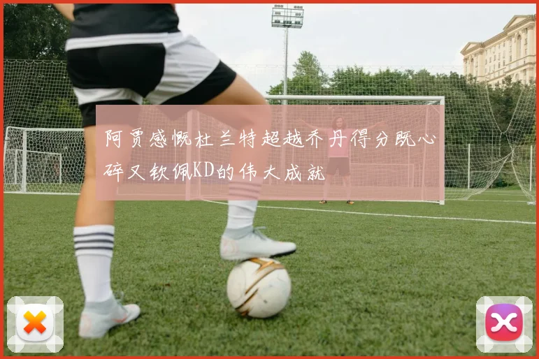 阿贾感慨杜兰特超越乔丹得分既心碎又钦佩KD的伟大成就