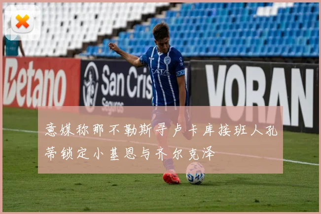 意媒称那不勒斯寻卢卡库接班人孔蒂锁定小基恩与齐尔克泽