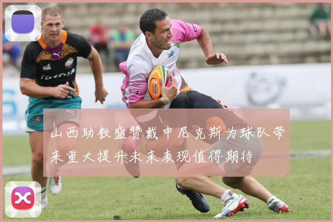 山西助教盛赞戴申尼克斯为球队带来重大提升未来表现值得期待