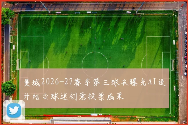 曼城2026-27赛季第三球衣曝光AI设计结合球迷创意投票成果