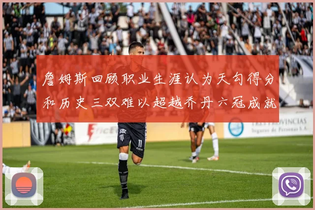 詹姆斯回顾职业生涯认为天勾得分和历史三双难以超越乔丹六冠成就令人敬佩