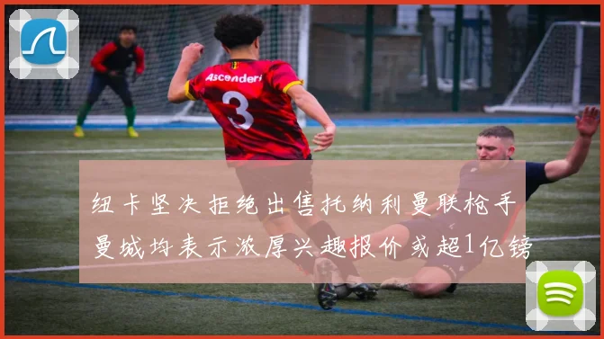 纽卡坚决拒绝出售托纳利曼联枪手曼城均表示浓厚兴趣报价或超1亿镑