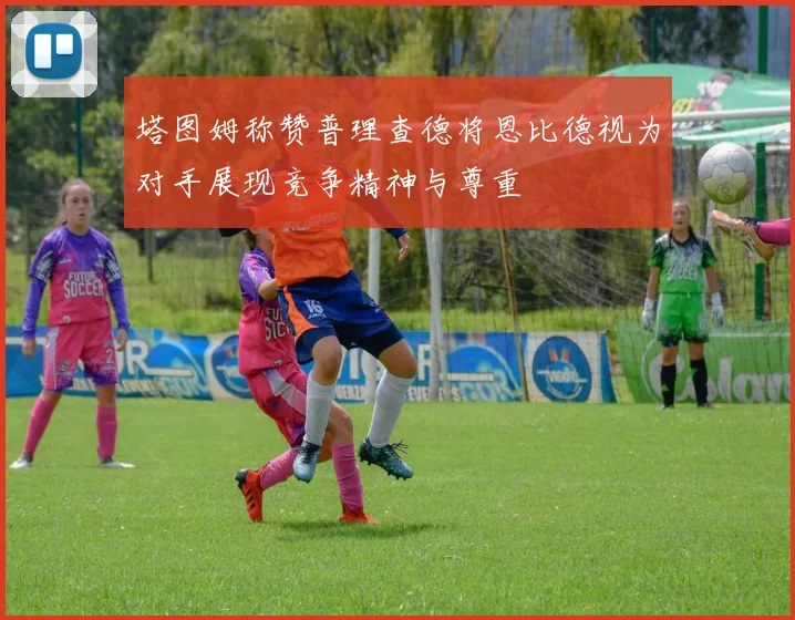 塔图姆称赞普理查德将恩比德视为对手展现竞争精神与尊重