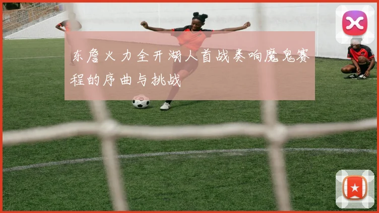 东詹火力全开湖人首战奏响魔鬼赛程的序曲与挑战
