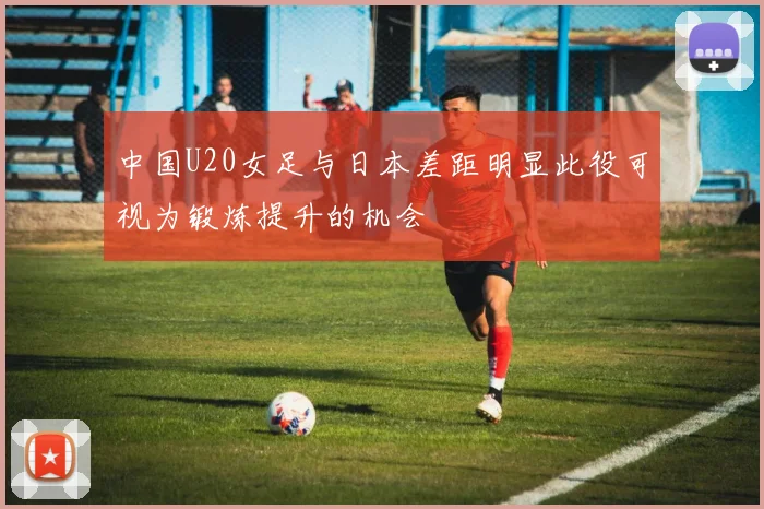 中国U20女足与日本差距明显此役可视为锻炼提升的机会