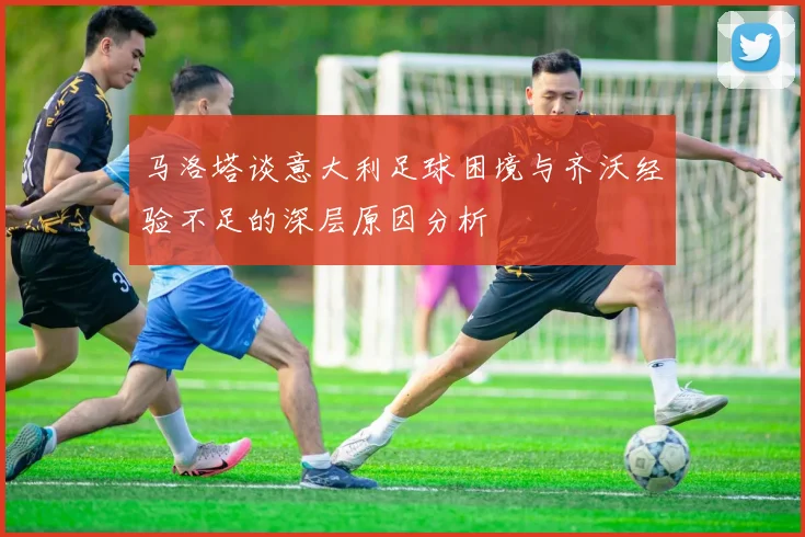 马洛塔谈意大利足球困境与齐沃经验不足的深层原因分析