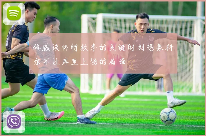 路威谈怀特救李的关键时刻想象科尔不让库里上场的局面