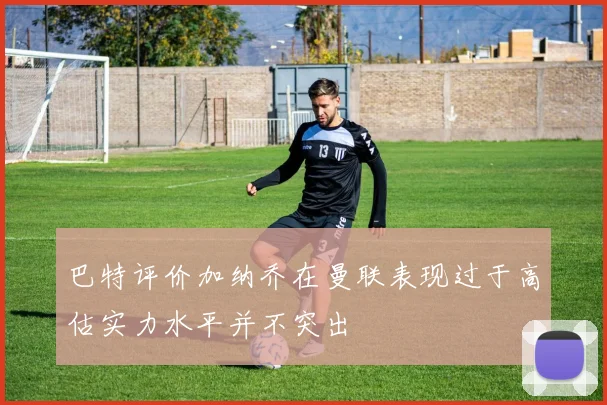 巴特评价加纳乔在曼联表现过于高估实力水平并不突出