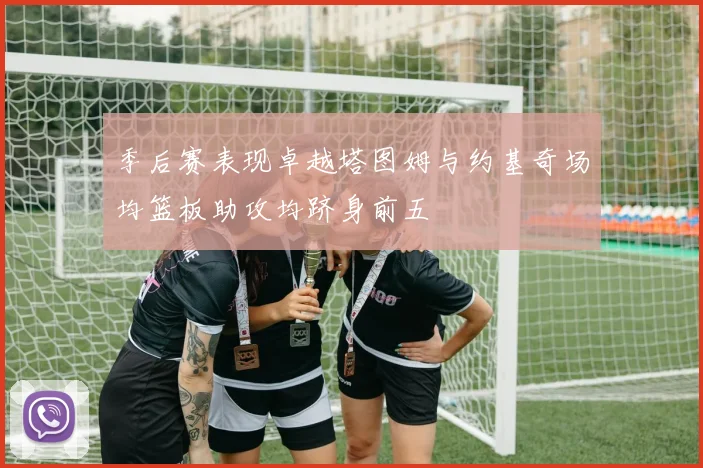 季后赛表现卓越塔图姆与约基奇场均篮板助攻均跻身前五