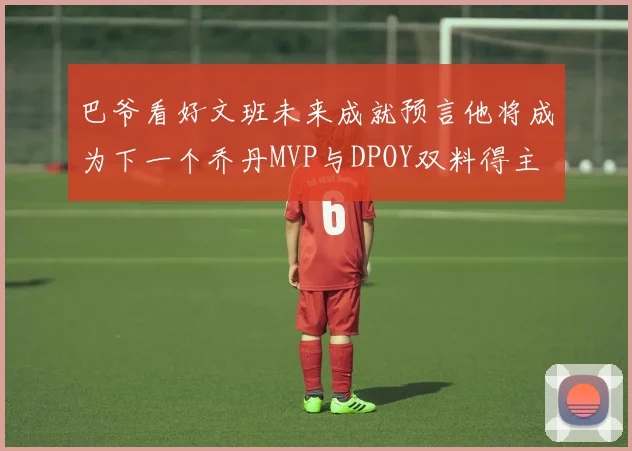 巴爷看好文班未来成就预言他将成为下一个乔丹MVP与DPOY双料得主