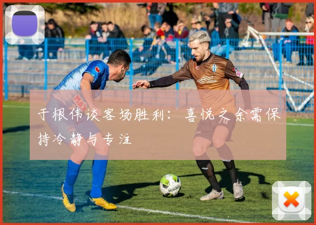 于根伟谈客场胜利：喜悦之余需保持冷静与专注