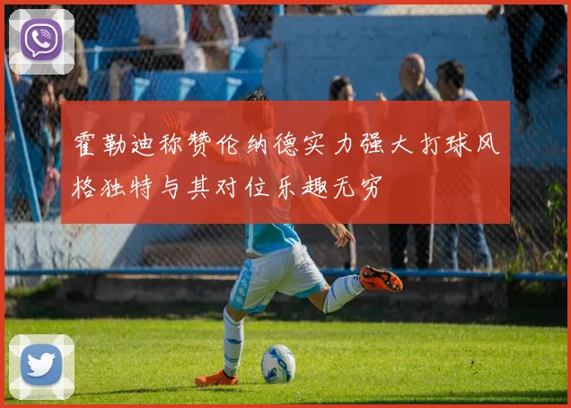 霍勒迪称赞伦纳德实力强大打球风格独特与其对位乐趣无穷