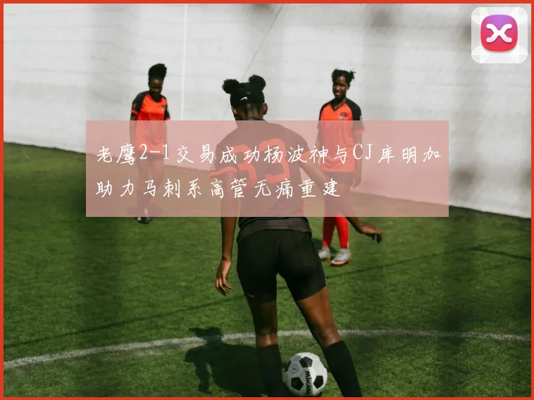 老鹰2-1交易成功杨波神与CJ库明加助力马刺系高管无痛重建